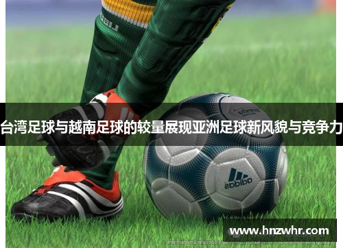 台湾足球与越南足球的较量展现亚洲足球新风貌与竞争力